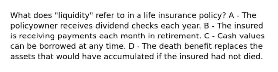 What does "liquidity" refer to in a life insurance policy? A - The policyowner receives dividend checks each year. B - The insured is receiving payments each month in retirement. C - Cash values can be borrowed at any time. D - The death benefit replaces the assets that would have accumulated if the insured had not died.