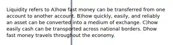 Liquidity refers to A)how fast money can be transferred from one account to another account. B)how quickly, easily, and reliably an asset can be converted into a medium of exchange. C)how easily cash can be transported across national borders. Dhow fast money travels throughout the economy.