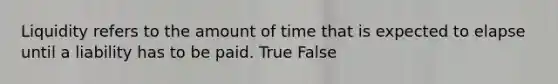 Liquidity refers to the amount of time that is expected to elapse until a liability has to be paid. True False