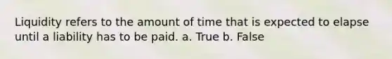 Liquidity refers to the amount of time that is expected to elapse until a liability has to be paid. a. True b. False