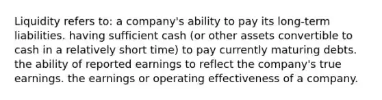 Liquidity refers to: a company's ability to pay its long-term liabilities. having sufficient cash (or other assets convertible to cash in a relatively short time) to pay currently maturing debts. the ability of reported earnings to reflect the company's true earnings. the earnings or operating effectiveness of a company.