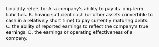 Liquidity refers to: A. a company's ability to pay its long-term liabilities. B. having sufficient cash (or other assets convertible to cash in a relatively short time) to pay currently maturing debts. C. the ability of reported earnings to reflect the company's true earnings. D. the earnings or operating effectiveness of a company.