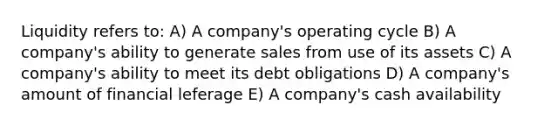 Liquidity refers to: A) A company's operating cycle B) A company's ability to generate sales from use of its assets C) A company's ability to meet its debt obligations D) A company's amount of financial leferage E) A company's cash availability