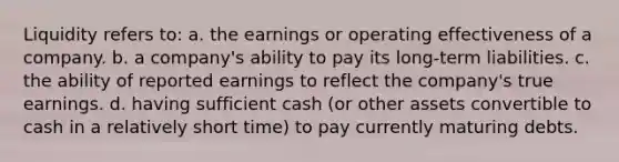 Liquidity refers to: a. the earnings or operating effectiveness of a company. b. a company's ability to pay its long-term liabilities. c. the ability of reported earnings to reflect the company's true earnings. d. having sufficient cash (or other assets convertible to cash in a relatively short time) to pay currently maturing debts.