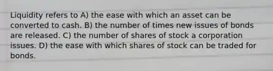 Liquidity refers to A) the ease with which an asset can be converted to cash. B) the number of times new issues of bonds are released. C) the number of shares of stock a corporation issues. D) the ease with which shares of stock can be traded for bonds.