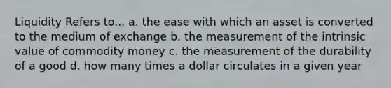 Liquidity Refers to... a. the ease with which an asset is converted to the medium of exchange b. the measurement of the intrinsic value of commodity money c. the measurement of the durability of a good d. how many times a dollar circulates in a given year