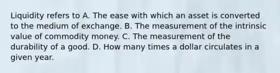 Liquidity refers to A. The ease with which an asset is converted to the medium of exchange. B. The measurement of the intrinsic value of commodity money. C. The measurement of the durability of a good. D. How many times a dollar circulates in a given year.