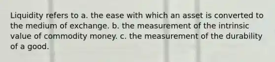 Liquidity refers to a. the ease with which an asset is converted to the medium of exchange. b. the measurement of the intrinsic value of commodity money. c. the measurement of the durability of a good.