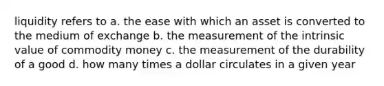 liquidity refers to a. the ease with which an asset is converted to the medium of exchange b. the measurement of the intrinsic value of commodity money c. the measurement of the durability of a good d. how many times a dollar circulates in a given year