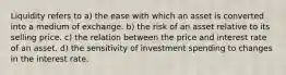 Liquidity refers to a) the ease with which an asset is converted into a medium of exchange. b) the risk of an asset relative to its selling price. c) the relation between the price and interest rate of an asset. d) the sensitivity of investment spending to changes in the interest rate.