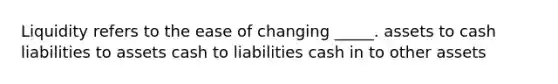 Liquidity refers to the ease of changing _____. assets to cash liabilities to assets cash to liabilities cash in to other assets