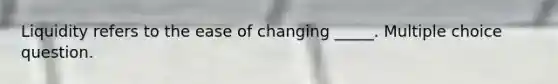 Liquidity refers to the ease of changing _____. Multiple choice question.