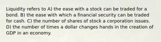 Liquidity refers to A) the ease with a stock can be traded for a bond. B) the ease with which a financial security can be traded for cash. C) the number of shares of stock a corporation issues. D) the number of times a dollar changes hands in the creation of GDP in an economy.