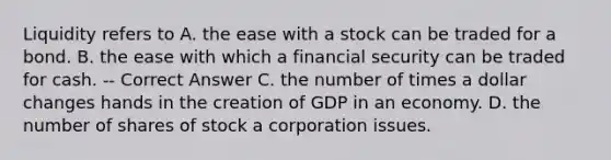 Liquidity refers to A. the ease with a stock can be traded for a bond. B. the ease with which a financial security can be traded for cash. -- Correct Answer C. the number of times a dollar changes hands in the creation of GDP in an economy. D. the number of shares of stock a corporation issues.