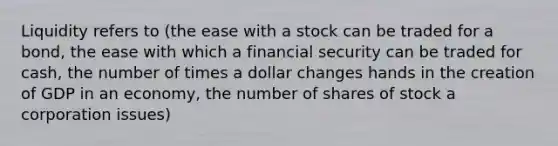 Liquidity refers to (the ease with a stock can be traded for a bond, the ease with which a financial security can be traded for cash, the number of times a dollar changes hands in the creation of GDP in an economy, the number of shares of stock a corporation issues)