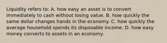 Liquidity refers to: A. how easy an asset is to convert immediately to cash without losing value. B. how quickly the same dollar changes hands in the economy. C. how quickly the average household spends its disposable income. D. how easy money converts to assets in an economy.