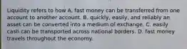 Liquidity refers to how A. fast money can be transferred from one account to another account. B. quickly, easily, and reliably an asset can be converted into a medium of exchange. C. easily cash can be transported across national borders. D. fast money travels throughout the economy.