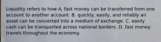 Liquidity refers to how A. fast money can be transferred from one account to another account. B. quickly, easily, and reliably an asset can be converted into a medium of exchange. C. easily cash can be transported across national borders. D. fast money travels throughout the economy.