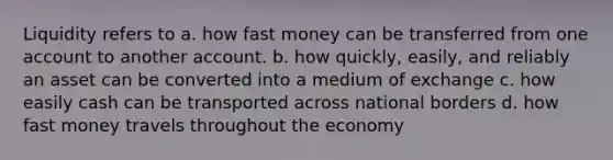 Liquidity refers to a. how fast money can be transferred from one account to another account. b. how quickly, easily, and reliably an asset can be converted into a medium of exchange c. how easily cash can be transported across national borders d. how fast money travels throughout the economy