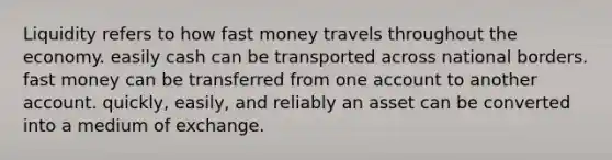 Liquidity refers to how fast money travels throughout the economy. easily cash can be transported across national borders. fast money can be transferred from one account to another account. quickly, easily, and reliably an asset can be converted into a medium of exchange.