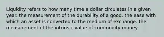 Liquidity refers to how many time a dollar circulates in a given year. the measurement of the durability of a good. the ease with which an asset is converted to the medium of exchange. the measurement of the intrinsic value of commodity money.