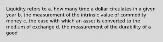 Liquidity refers to a. how many time a dollar circulates in a given year b. the measurement of the intrinsic value of commodity money c. the ease with which an asset is converted to the medium of exchange d. the measurement of the durability of a good