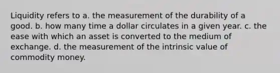 Liquidity refers to a. the measurement of the durability of a good. b. how many time a dollar circulates in a given year. c. the ease with which an asset is converted to the medium of exchange. d. the measurement of the intrinsic value of commodity money.