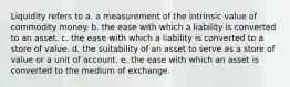 Liquidity refers to a. a measurement of the intrinsic value of commodity money. b. the ease with which a liability is converted to an asset. c. the ease with which a liability is converted to a store of value. d. the suitability of an asset to serve as a store of value or a unit of account. e. the ease with which an asset is converted to the medium of exchange.