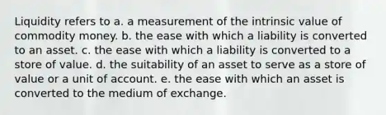 Liquidity refers to a. a measurement of the intrinsic value of commodity money. b. the ease with which a liability is converted to an asset. c. the ease with which a liability is converted to a store of value. d. the suitability of an asset to serve as a store of value or a unit of account. e. the ease with which an asset is converted to the medium of exchange.