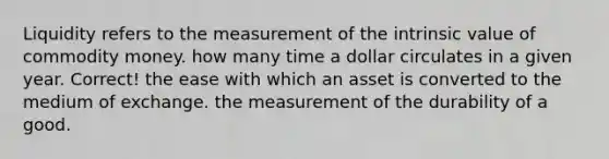 Liquidity refers to the measurement of the intrinsic value of commodity money. how many time a dollar circulates in a given year. Correct! the ease with which an asset is converted to the medium of exchange. the measurement of the durability of a good.