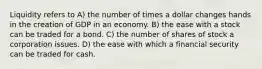 Liquidity refers to A) the number of times a dollar changes hands in the creation of GDP in an economy. B) the ease with a stock can be traded for a bond. C) the number of shares of stock a corporation issues. D) the ease with which a financial security can be traded for cash.