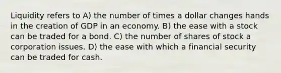 Liquidity refers to A) the number of times a dollar changes hands in the creation of GDP in an economy. B) the ease with a stock can be traded for a bond. C) the number of shares of stock a corporation issues. D) the ease with which a financial security can be traded for cash.