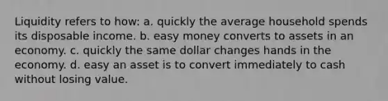 Liquidity refers to how: a. quickly the average household spends its disposable income. b. easy money converts to assets in an economy. c. quickly the same dollar changes hands in the economy. d. easy an asset is to convert immediately to cash without losing value.