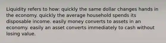 Liquidity refers to how: quickly the same dollar changes hands in the economy. quickly the average household spends its disposable income. easily money converts to assets in an economy. easily an asset converts immediately to cash without losing value.