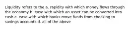 Liquidity refers to the a. rapidity with which money flows through the economy b. ease with which an asset can be converted into cash c. ease with which banks move funds from checking to savings accounts d. all of the above