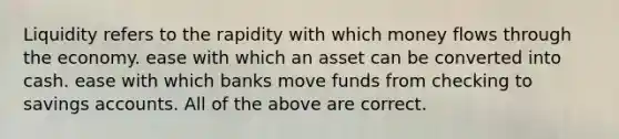 Liquidity refers to the rapidity with which money flows through the economy. ease with which an asset can be converted into cash. ease with which banks move funds from checking to savings accounts. All of the above are correct.