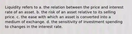 Liquidity refers to a. the relation between the price and interest rate of an asset. b. the risk of an asset relative to its selling price. c. the ease with which an asset is converted into a medium of exchange. d. the sensitivity of investment spending to changes in the interest rate.