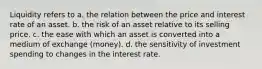 Liquidity refers to a. the relation between the price and interest rate of an asset. b. the risk of an asset relative to its selling price. c. the ease with which an asset is converted into a medium of exchange (money). d. the sensitivity of investment spending to changes in the interest rate.