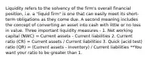 Liquidity refers to the solvency of the firm's overall financial position, i.e. a "liquid firm" is one that can easily meet its short-term obligations as they come due. A second meaning includes the concept of converting an asset into cash with little or no loss in value. Three important liquidity measures - 1. Net working capital (NWC) = Current assets - Current liabilities 2. Current ratio (CR) = Current assets / Current liabilities 3. Quick (acid test) ratio (QR) = (Current assets - Inventory) / Current liabilities **You want your ratio to be greater than 1.