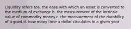 Liquidity refers toa. the ease with which an asset is converted to the medium of exchange.b. the measurement of the intrinsic value of commodity money.c. the measurement of the durability of a good.d. how many time a dollar circulates in a given year