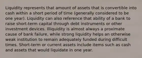 Liquidity represents that amount of assets that is convertible into cash within a short period of time (generally considered to be one year). Liquidity can also reference that ability of a bank to raise short-term capital through debt instruments or other investment devices. Illiquidity is almost always a proximate cause of bank failure, while strong liquidity helps an otherwise weak institution to remain adequately funded during difficult times. Short-term or current assets include items such as cash and assets that would liquidate in one year.