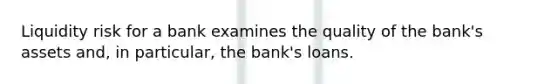 Liquidity risk for a bank examines the quality of the bank's assets and, in particular, the bank's loans.