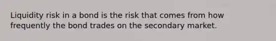 Liquidity risk in a bond is the risk that comes from how frequently the bond trades on the secondary market.