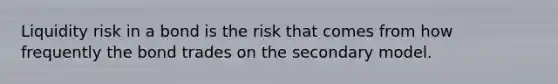 Liquidity risk in a bond is the risk that comes from how frequently the bond trades on the secondary model.