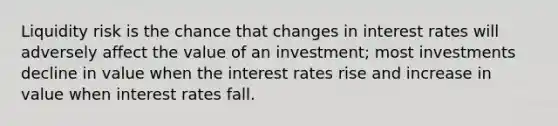 Liquidity risk is the chance that changes in interest rates will adversely affect the value of an investment; most investments decline in value when the interest rates rise and increase in value when interest rates fall.