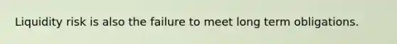 Liquidity risk is also the failure to meet long term obligations.
