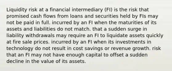 Liquidity risk at a financial intermediary (FI) is the risk that promised cash flows from loans and securities held by FIs may not be paid in full. incurred by an FI when the maturities of its assets and liabilities do not match. that a sudden surge in liability withdrawals may require an FI to liquidate assets quickly at fire sale prices. incurred by an FI when its investments in technology do not result in cost savings or revenue growth. risk that an FI may not have enough capital to offset a sudden decline in the value of its assets.