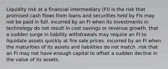 Liquidity risk at a financial intermediary (FI) is the risk that promised cash flows from loans and securities held by FIs may not be paid in full. incurred by an FI when its investments in technology do not result in cost savings or revenue growth. that a sudden surge in liability withdrawals may require an FI to liquidate assets quickly at fire sale prices. incurred by an FI when the maturities of its assets and liabilities do not match .risk that an FI may not have enough capital to offset a sudden decline in the value of its assets.