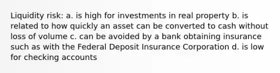 Liquidity risk: a. is high for investments in real property b. is related to how quickly an asset can be converted to cash without loss of volume c. can be avoided by a bank obtaining insurance such as with the Federal Deposit Insurance Corporation d. is low for checking accounts