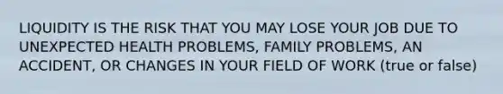 LIQUIDITY IS THE RISK THAT YOU MAY LOSE YOUR JOB DUE TO UNEXPECTED HEALTH PROBLEMS, FAMILY PROBLEMS, AN ACCIDENT, OR CHANGES IN YOUR FIELD OF WORK (true or false)